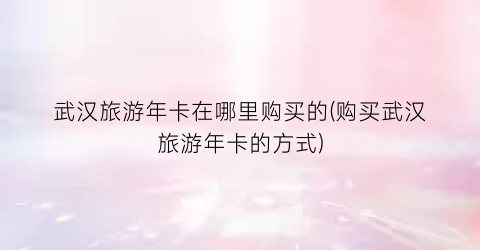 武汉旅游年卡在哪里购买的(购买武汉旅游年卡的方式)