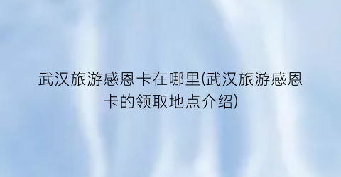 武汉旅游感恩卡在哪里(武汉旅游感恩卡的领取地点介绍)