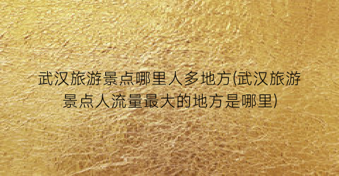 武汉旅游景点哪里人多地方(武汉旅游景点人流量最大的地方是哪里)