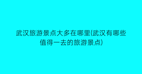 武汉旅游景点大多在哪里(武汉有哪些值得一去的旅游景点)