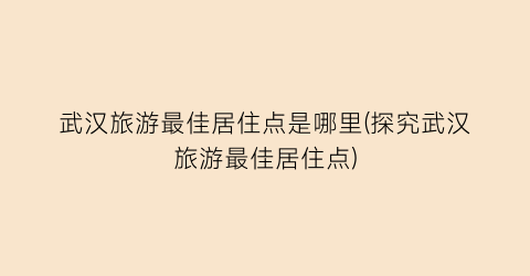 武汉旅游最佳居住点是哪里(探究武汉旅游最佳居住点)
