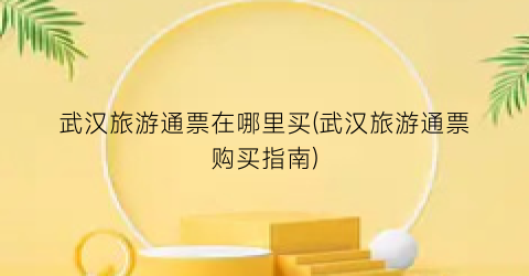 武汉旅游通票在哪里买(武汉旅游通票购买指南)