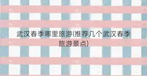 武汉春季哪里旅游(推荐几个武汉春季旅游景点)