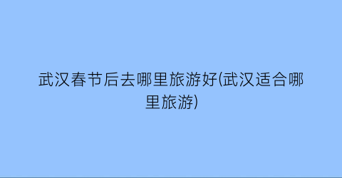武汉春节后去哪里旅游好(武汉适合哪里旅游)