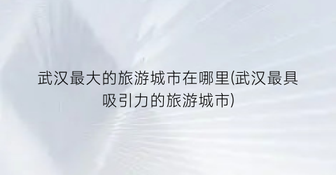 武汉最大的旅游城市在哪里(武汉最具吸引力的旅游城市)