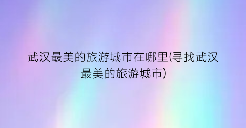 武汉最美的旅游城市在哪里(寻找武汉最美的旅游城市)
