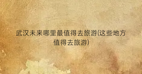 武汉未来哪里最值得去旅游(这些地方值得去旅游)