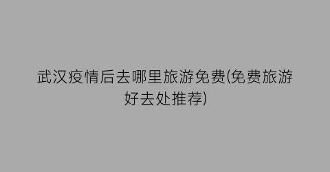 武汉疫情后去哪里旅游免费(免费旅游好去处推荐)