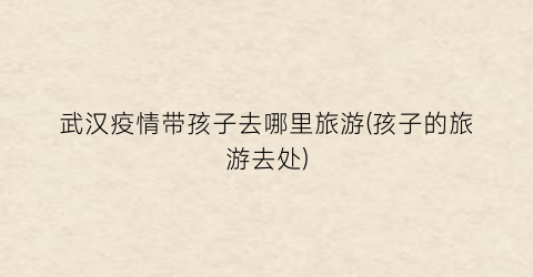 武汉疫情带孩子去哪里旅游(孩子的旅游去处)