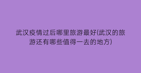 武汉疫情过后哪里旅游最好(武汉的旅游还有哪些值得一去的地方)