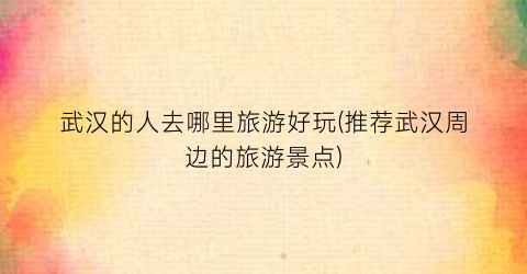 武汉的人去哪里旅游好玩(推荐武汉周边的旅游景点)
