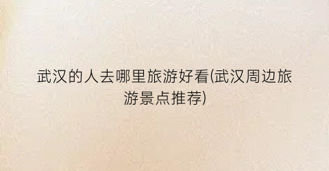 武汉的人去哪里旅游好看(武汉周边旅游景点推荐)
