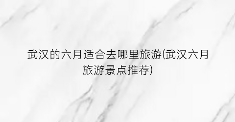 武汉的六月适合去哪里旅游(武汉六月旅游景点推荐)