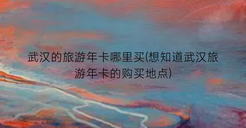 武汉的旅游年卡哪里买(想知道武汉旅游年卡的购买地点)