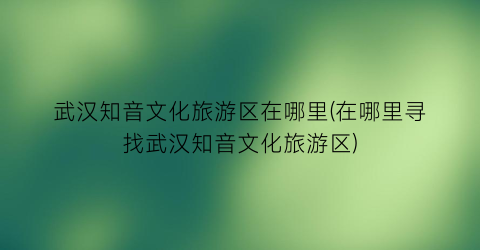 武汉知音文化旅游区在哪里(在哪里寻找武汉知音文化旅游区)