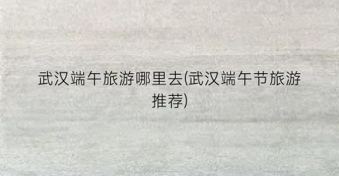 武汉端午旅游哪里去(武汉端午节旅游推荐)
