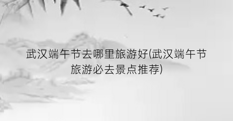 武汉端午节去哪里旅游好(武汉端午节旅游必去景点推荐)