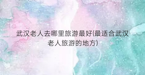武汉老人去哪里旅游最好(最适合武汉老人旅游的地方)