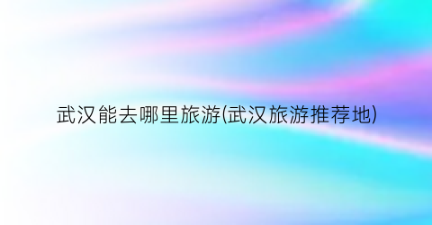 武汉能去哪里旅游(武汉旅游推荐地)