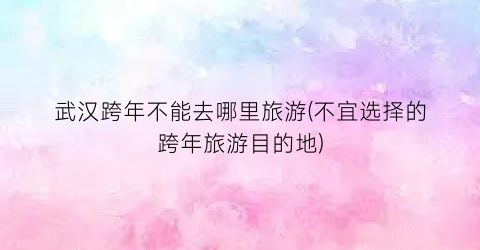 武汉跨年不能去哪里旅游(不宜选择的跨年旅游目的地)