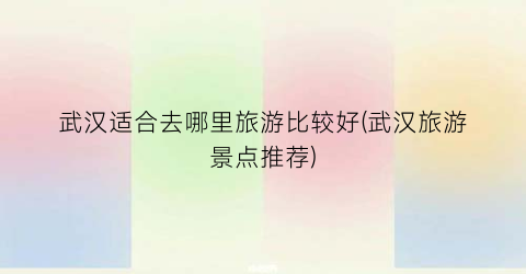 武汉适合去哪里旅游比较好(武汉旅游景点推荐)