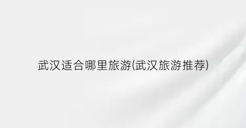 武汉适合哪里旅游(武汉旅游推荐)