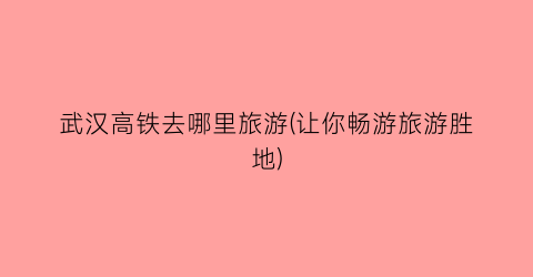 武汉高铁去哪里旅游(让你畅游旅游胜地)