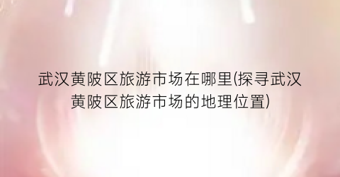 武汉黄陂区旅游市场在哪里(探寻武汉黄陂区旅游市场的地理位置)