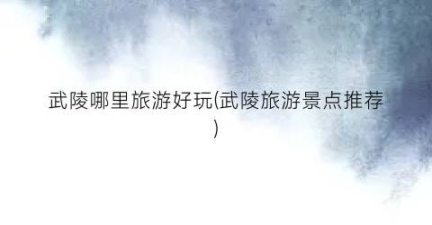 武陵哪里旅游好玩(武陵旅游景点推荐)