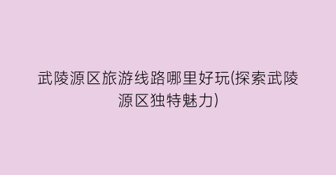 武陵源区旅游线路哪里好玩(探索武陵源区独特魅力)