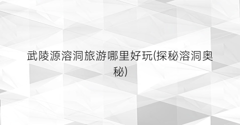 武陵源溶洞旅游哪里好玩(探秘溶洞奥秘)