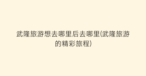 武隆旅游想去哪里后去哪里(武隆旅游的精彩旅程)
