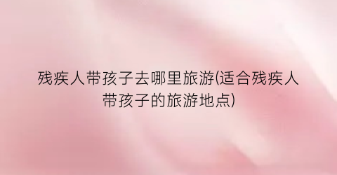 残疾人带孩子去哪里旅游(适合残疾人带孩子的旅游地点)