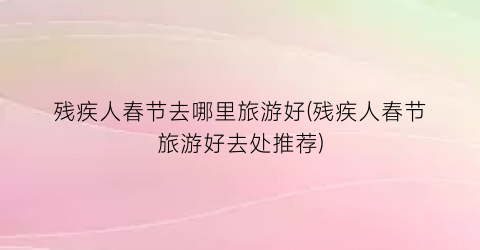 残疾人春节去哪里旅游好(残疾人春节旅游好去处推荐)