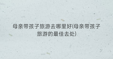 母亲带孩子旅游去哪里好(母亲带孩子旅游的最佳去处)