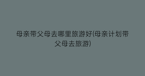 母亲带父母去哪里旅游好(母亲计划带父母去旅游)