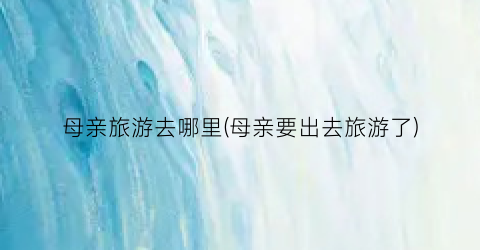 母亲旅游去哪里(母亲要出去旅游了)