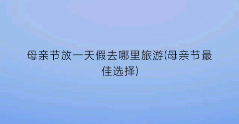 母亲节放一天假去哪里旅游(母亲节最佳选择)