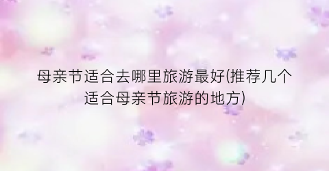 母亲节适合去哪里旅游最好(推荐几个适合母亲节旅游的地方)