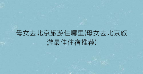 母女去北京旅游住哪里(母女去北京旅游最佳住宿推荐)