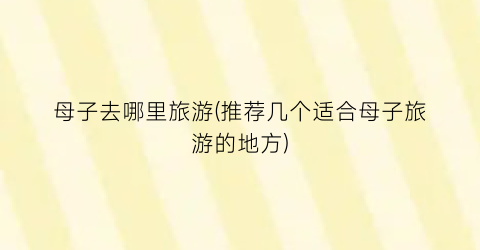 母子去哪里旅游(推荐几个适合母子旅游的地方)