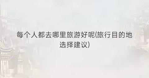 每个人都去哪里旅游好呢(旅行目的地选择建议)