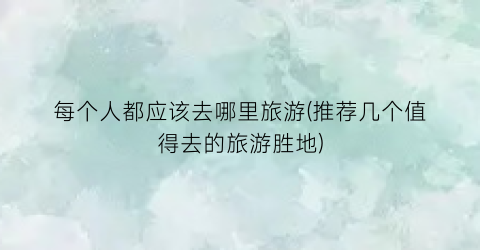 每个人都应该去哪里旅游(推荐几个值得去的旅游胜地)