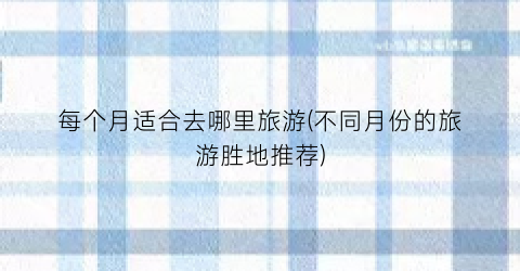 每个月适合去哪里旅游(不同月份的旅游胜地推荐)