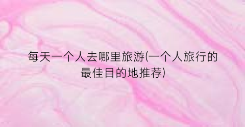 每天一个人去哪里旅游(一个人旅行的最佳目的地推荐)