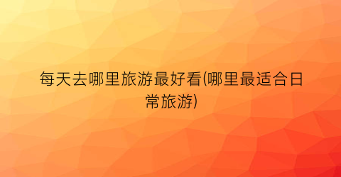 每天去哪里旅游最好看(哪里最适合日常旅游)