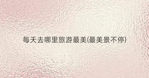 每天去哪里旅游最美(最美景不停)