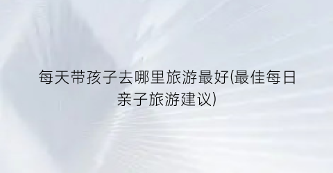 每天带孩子去哪里旅游最好(最佳每日亲子旅游建议)