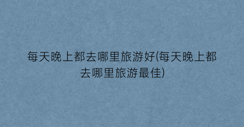 每天晚上都去哪里旅游好(每天晚上都去哪里旅游最佳)