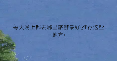 每天晚上都去哪里旅游最好(推荐这些地方)